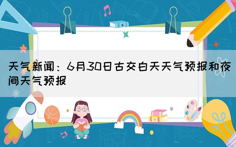 天气新闻：6月30日古交白天天气预报和夜间天气预报