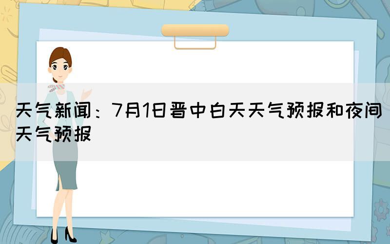 天气新闻：7月1日晋中白天天气预报和夜间天气预报
