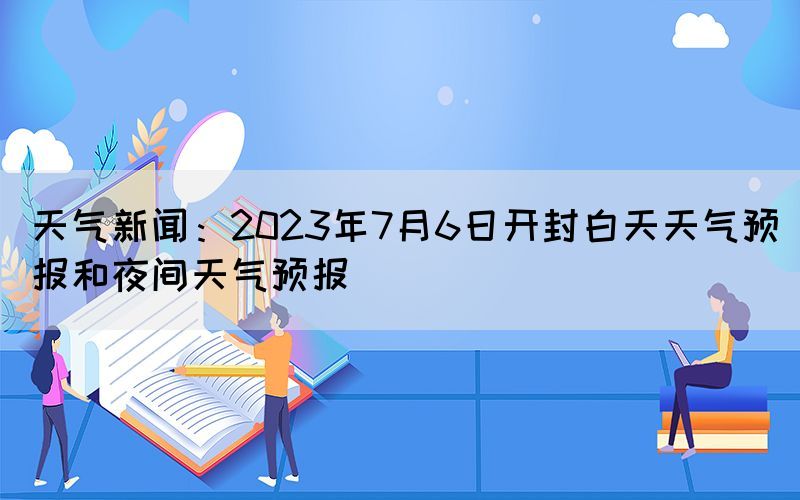 天气新闻：2023年7月6日开封白天天气预报和夜间天气预报