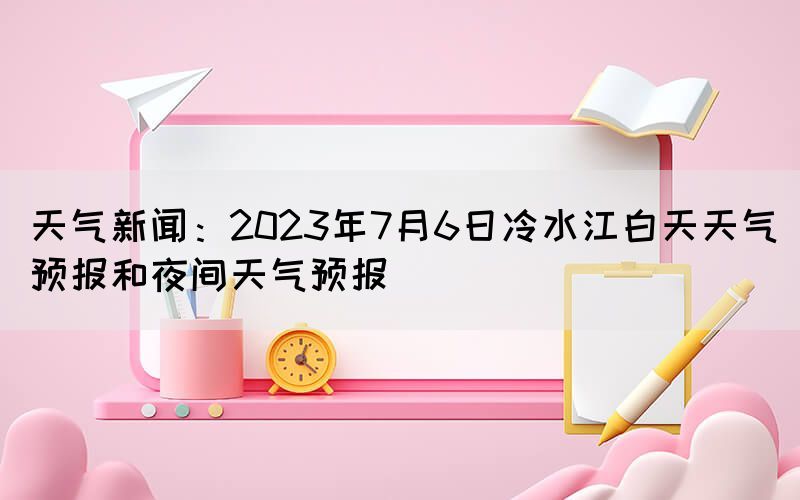 天气新闻：2023年7月6日冷水江白天天气预报和夜间天气预报