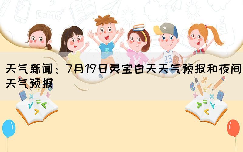 天气新闻：7月19日灵宝白天天气预报和夜间天气预报