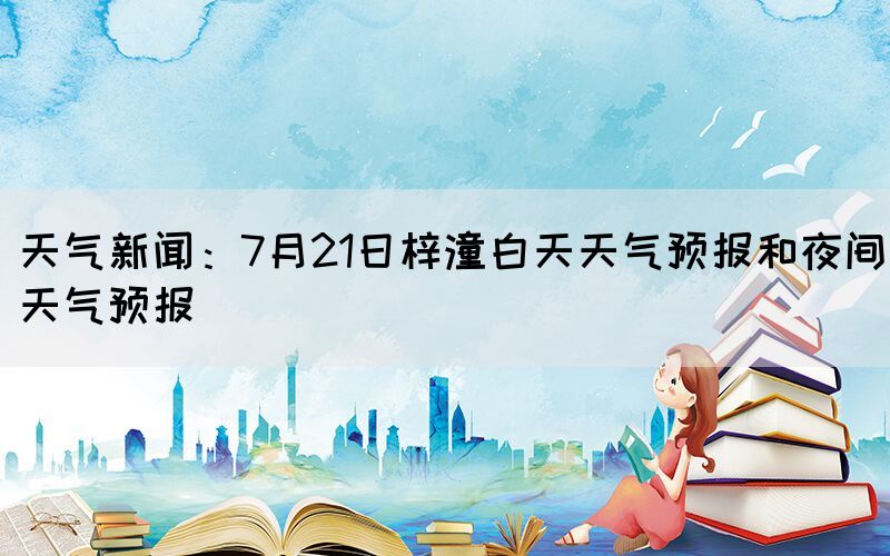 天气新闻：7月21日梓潼白天天气预报和夜间天气预报