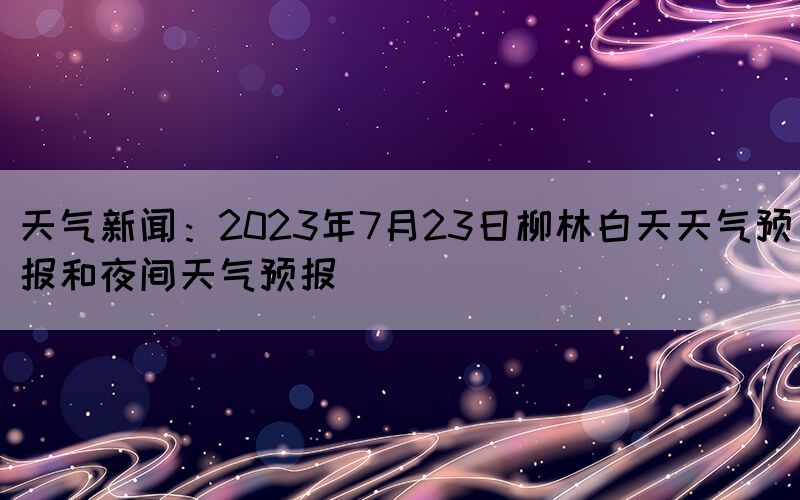 天气新闻：2023年7月23日柳林白天天气预报和夜间天气预报