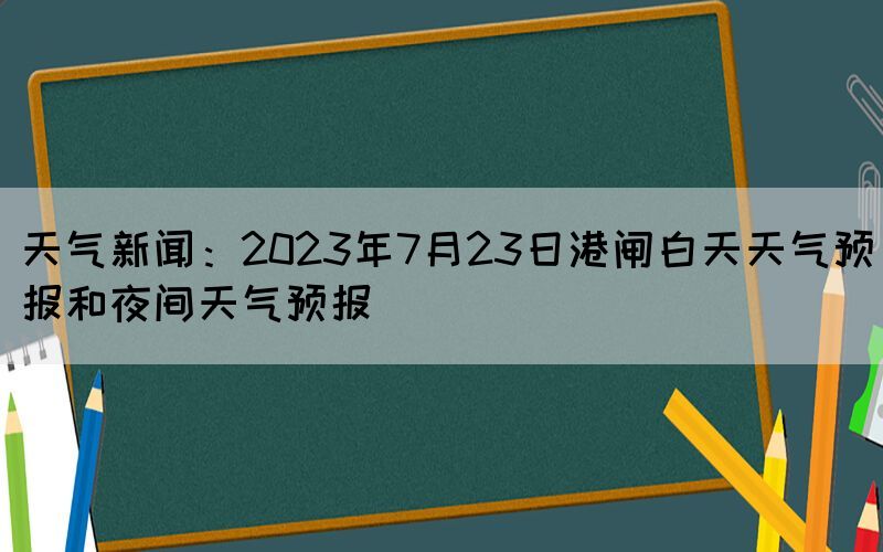 天气新闻：2023年7月23日港闸白天天气预报和夜间天气预报