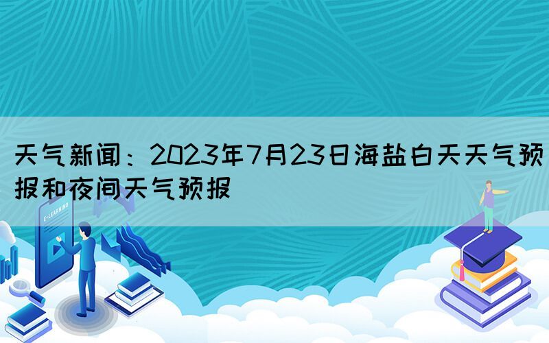 天气新闻：2023年7月23日海盐白天天气预报和夜间天气预报